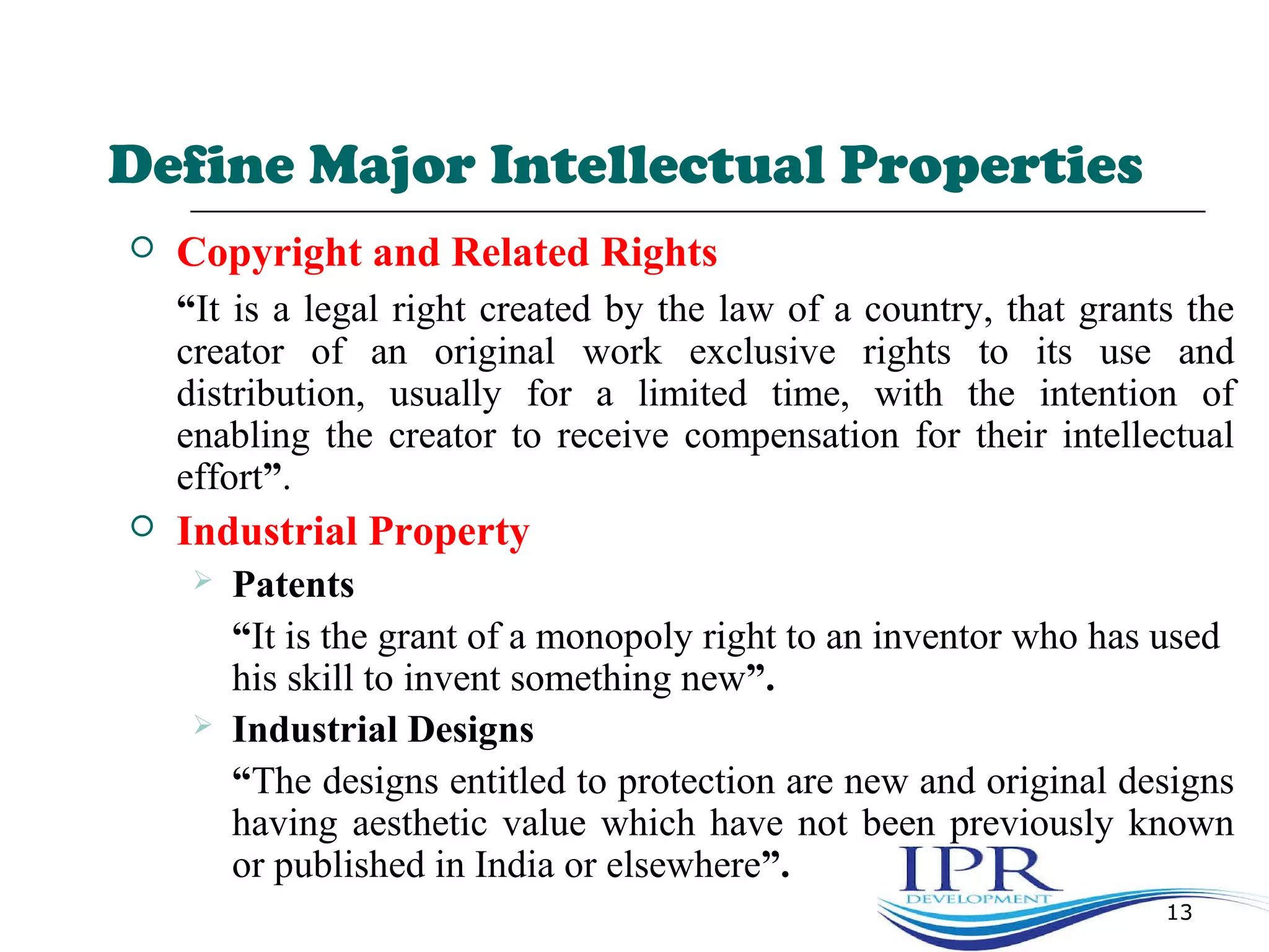 Define Major Intellectual Properties
 Copyright and Related Rights
“It is a legal right created by the law of a country, that grants the
creator of an original work exclusive rights to its use and
distribution, usually for a limited time, with the intention of
enabling the creator to receive compensation for their intellectual
effort”.
 Industrial Property
 Patents
“It is the grant of a monopoly right to an inventor who has used
his skill to invent something new”.
 Industrial Designs
“The designs entitled to protection are new and original designs
having aesthetic value which have not been previously known
or published in India or elsewhere”.
13
 