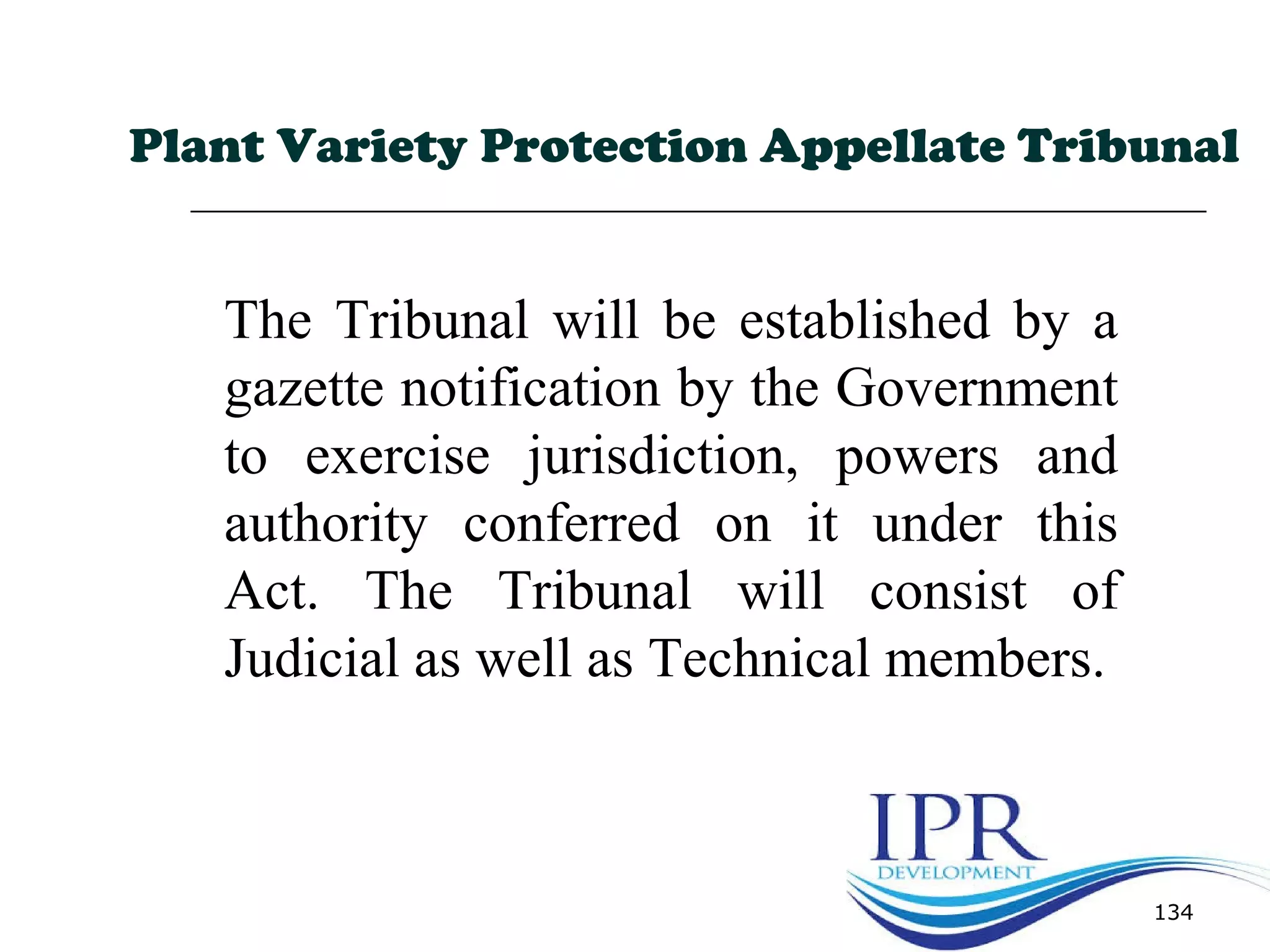 134
Plant Variety Protection Appellate Tribunal
The Tribunal will be established by a
gazette notification by the Government
to exercise jurisdiction, powers and
authority conferred on it under this
Act. The Tribunal will consist of
Judicial as well as Technical members.
 