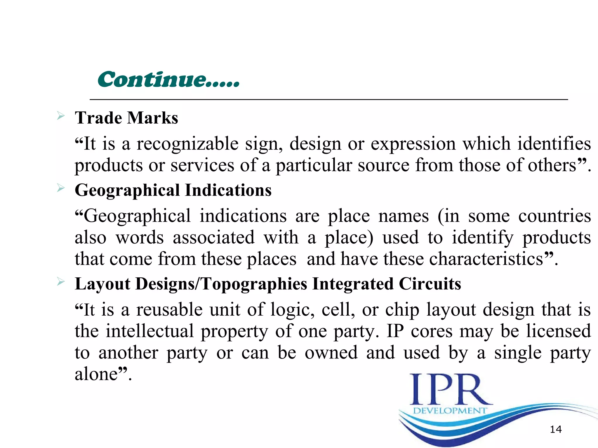 Continue…..
 Trade Marks
“It is a recognizable sign, design or expression which identifies
products or services of a particular source from those of others”.
 Geographical Indications
“Geographical indications are place names (in some countries
also words associated with a place) used to identify products
that come from these places and have these characteristics”.
 Layout Designs/Topographies Integrated Circuits
“It is a reusable unit of logic, cell, or chip layout design that is
the intellectual property of one party. IP cores may be licensed
to another party or can be owned and used by a single party
alone”.
14
 