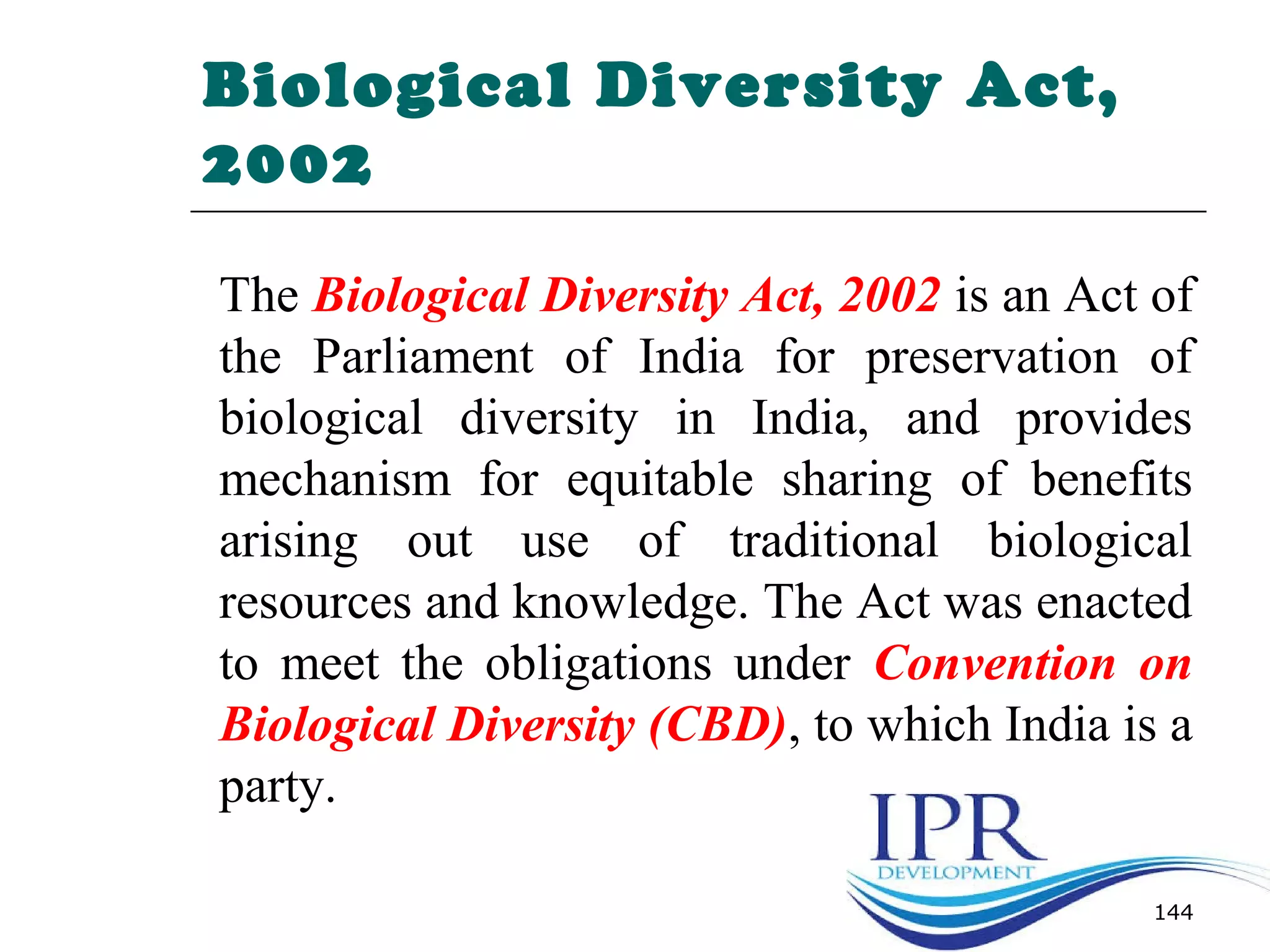 Biological Diversity Act,
2002
The Biological Diversity Act, 2002 is an Act of
the Parliament of India for preservation of
biological diversity in India, and provides
mechanism for equitable sharing of benefits
arising out use of traditional biological
resources and knowledge. The Act was enacted
to meet the obligations under Convention on
Biological Diversity (CBD), to which India is a
party.
144
 