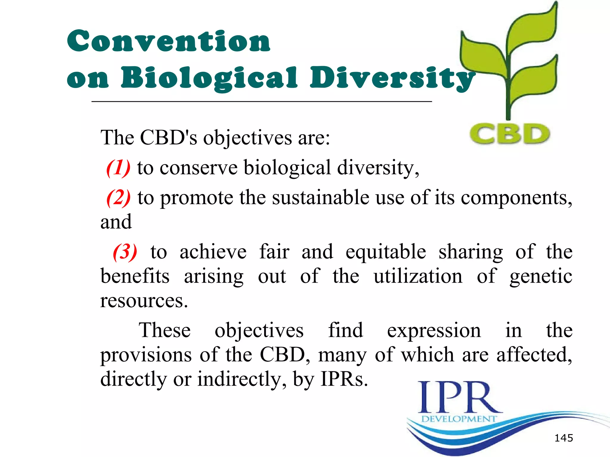 Convention
on Biological Diversity
The CBD's objectives are:
(1) to conserve biological diversity,
(2) to promote the sustainable use of its components,
and
(3) to achieve fair and equitable sharing of the
benefits arising out of the utilization of genetic
resources.
These objectives find expression in the
provisions of the CBD, many of which are affected,
directly or indirectly, by IPRs.
145
 