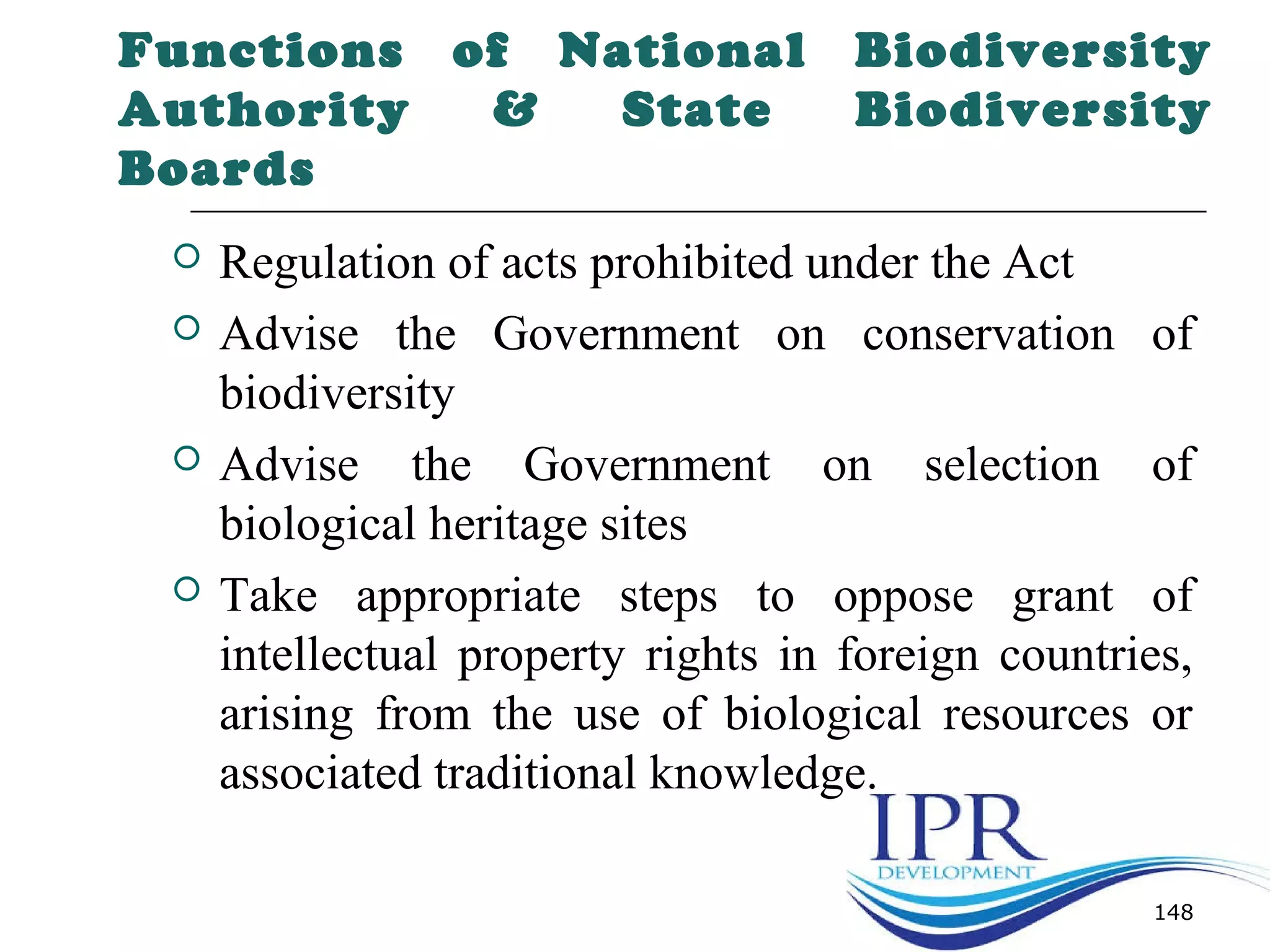 Functions of National Biodiversity
Authority & State Biodiversity
Boards
 Regulation of acts prohibited under the Act
 Advise the Government on conservation of
biodiversity
 Advise the Government on selection of
biological heritage sites
 Take appropriate steps to oppose grant of
intellectual property rights in foreign countries,
arising from the use of biological resources or
associated traditional knowledge.
148
 