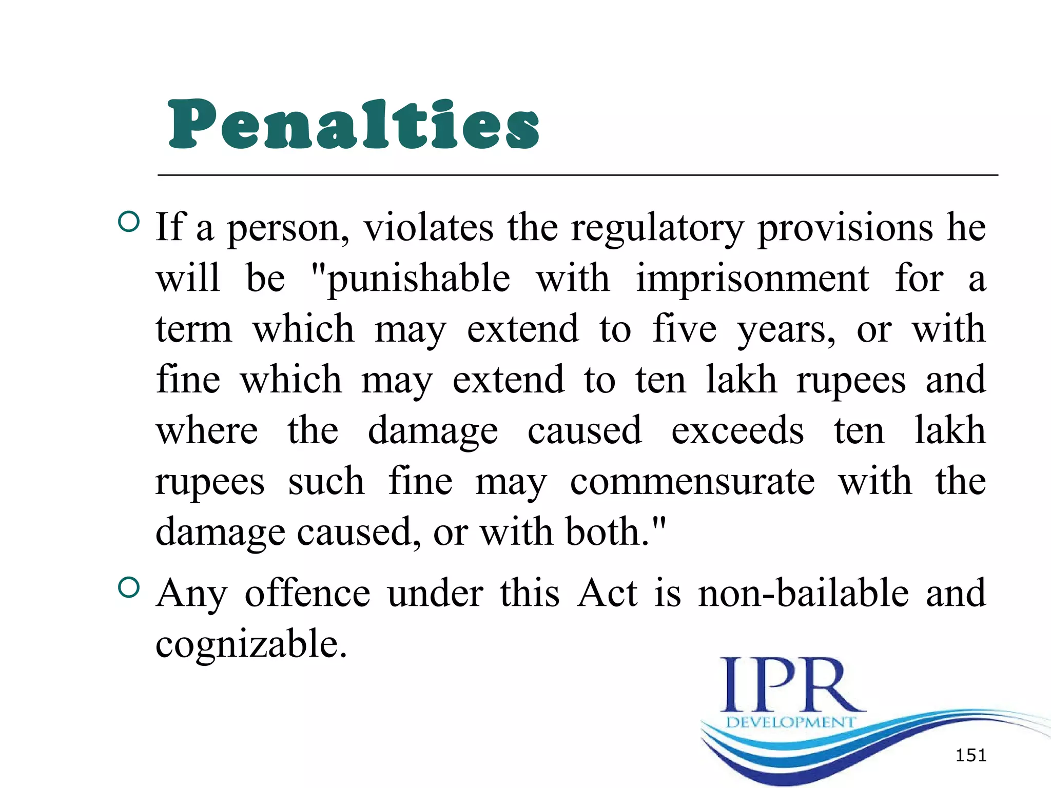 Penalties
 If a person, violates the regulatory provisions he
will be "punishable with imprisonment for a
term which may extend to five years, or with
fine which may extend to ten lakh rupees and
where the damage caused exceeds ten lakh
rupees such fine may commensurate with the
damage caused, or with both."
 Any offence under this Act is non-bailable and
cognizable.
151
 