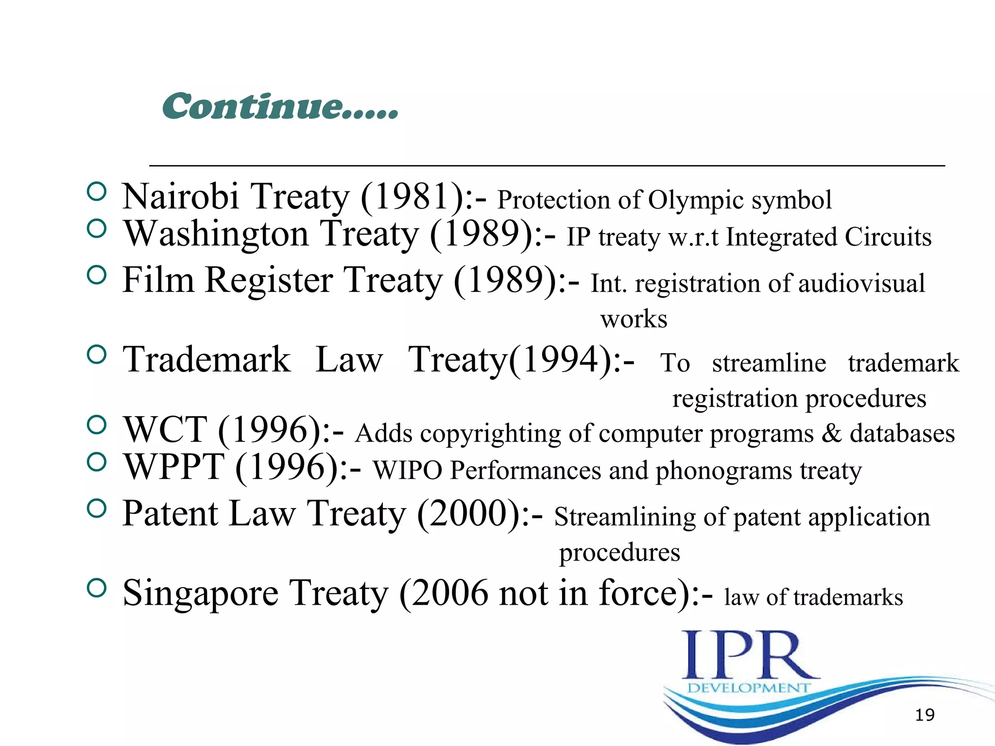19
Continue…..
 Nairobi Treaty (1981):- Protection of Olympic symbol
 Washington Treaty (1989):- IP treaty w.r.t Integrated Circuits
 Film Register Treaty (1989):- Int. registration of audiovisual
works
 Trademark Law Treaty(1994):- To streamline trademark
registration procedures
 WCT (1996):- Adds copyrighting of computer programs & databases
 WPPT (1996):- WIPO Performances and phonograms treaty
 Patent Law Treaty (2000):- Streamlining of patent application
procedures
 Singapore Treaty (2006 not in force):- law of trademarks
 