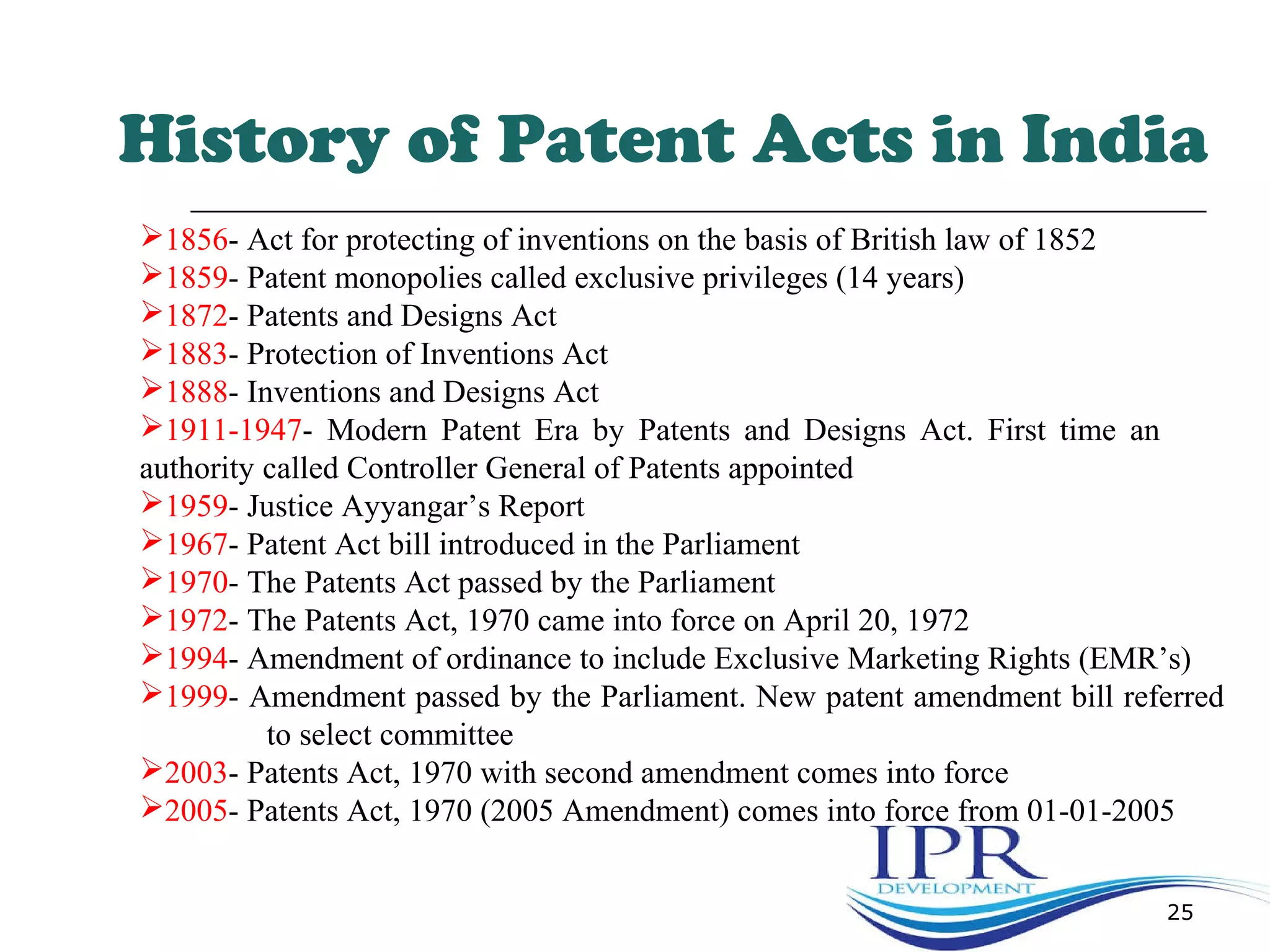 25
History of Patent Acts in India
1856- Act for protecting of inventions on the basis of British law of 1852
1859- Patent monopolies called exclusive privileges (14 years)
1872- Patents and Designs Act
1883- Protection of Inventions Act
1888- Inventions and Designs Act
1911-1947- Modern Patent Era by Patents and Designs Act. First time an
authority called Controller General of Patents appointed
1959- Justice Ayyangar’s Report
1967- Patent Act bill introduced in the Parliament
1970- The Patents Act passed by the Parliament
1972- The Patents Act, 1970 came into force on April 20, 1972
1994- Amendment of ordinance to include Exclusive Marketing Rights (EMR’s)
1999- Amendment passed by the Parliament. New patent amendment bill referred
to select committee
2003- Patents Act, 1970 with second amendment comes into force
2005- Patents Act, 1970 (2005 Amendment) comes into force from 01-01-2005
 