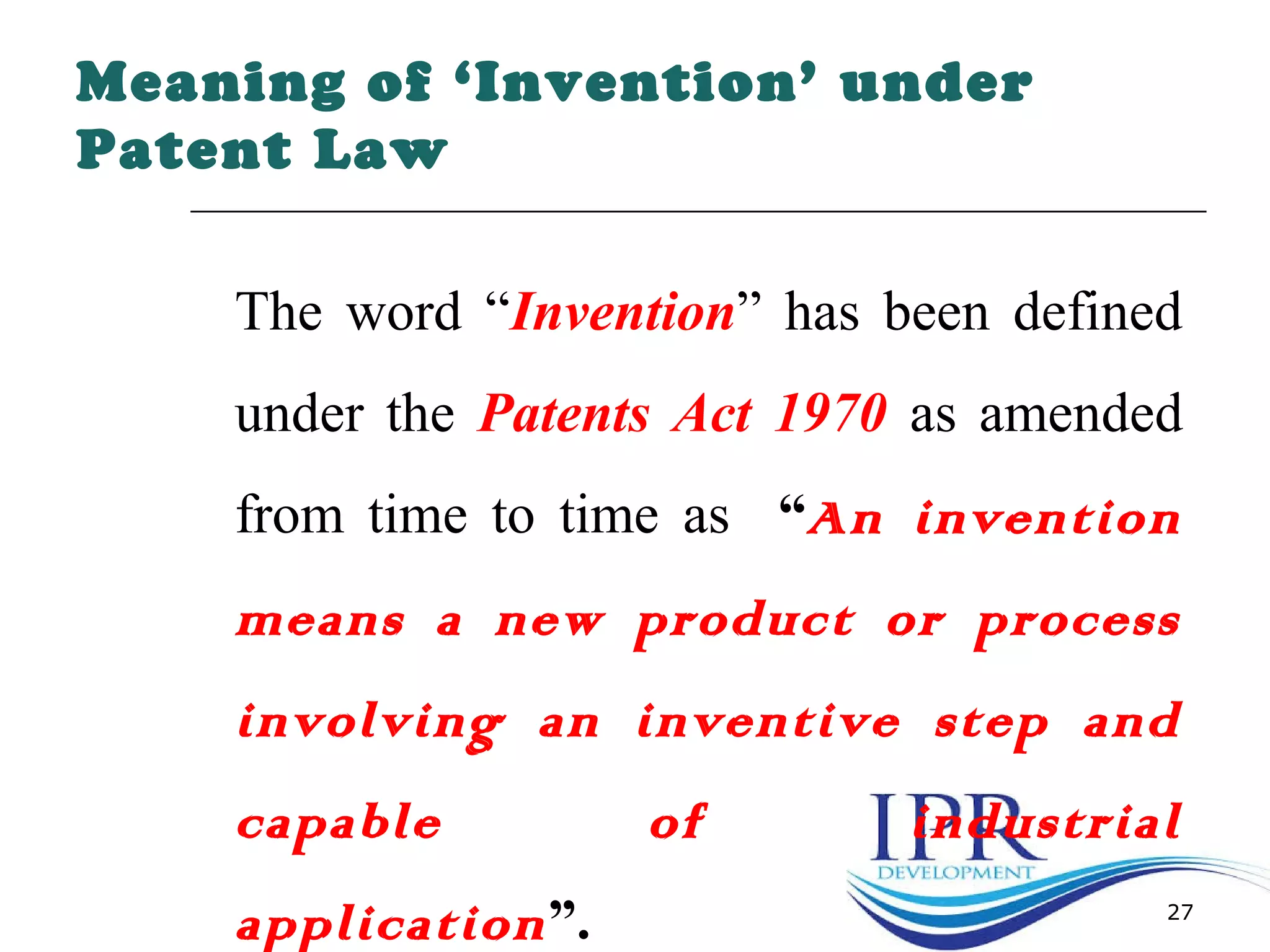 27
Meaning of ‘Invention’ under
Patent Law
The word “Invention” has been defined
under the Patents Act 1970 as amended
from time to time as “An invention
means a new product or process
involving an inventive step and
capable of industrial
application”.
 