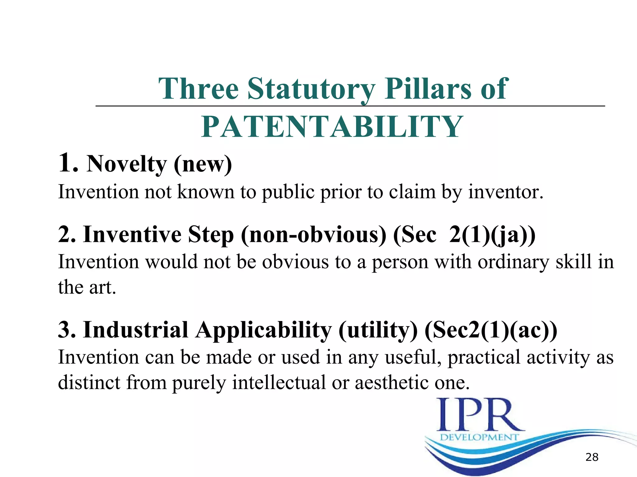 28
Three Statutory Pillars of
PATENTABILITY
1. Novelty (new)
Invention not known to public prior to claim by inventor.
2. Inventive Step (non-obvious) (Sec 2(1)(ja))
Invention would not be obvious to a person with ordinary skill in
the art.
3. Industrial Applicability (utility) (Sec2(1)(ac))
Invention can be made or used in any useful, practical activity as
distinct from purely intellectual or aesthetic one.
 