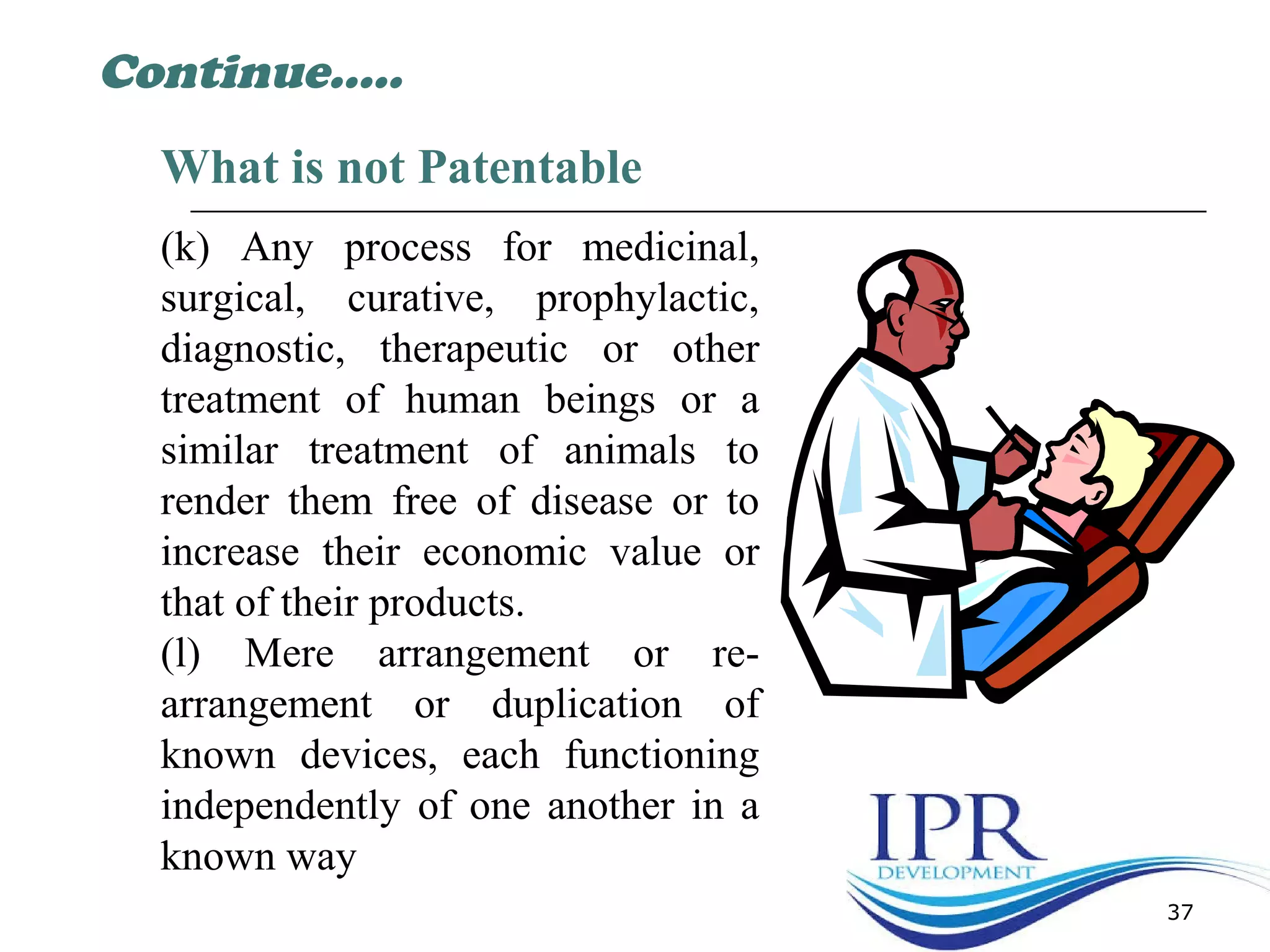 37
What is not Patentable
(k) Any process for medicinal,
surgical, curative, prophylactic,
diagnostic, therapeutic or other
treatment of human beings or a
similar treatment of animals to
render them free of disease or to
increase their economic value or
that of their products.
(l) Mere arrangement or re-
arrangement or duplication of
known devices, each functioning
independently of one another in a
known way
Continue…..
 