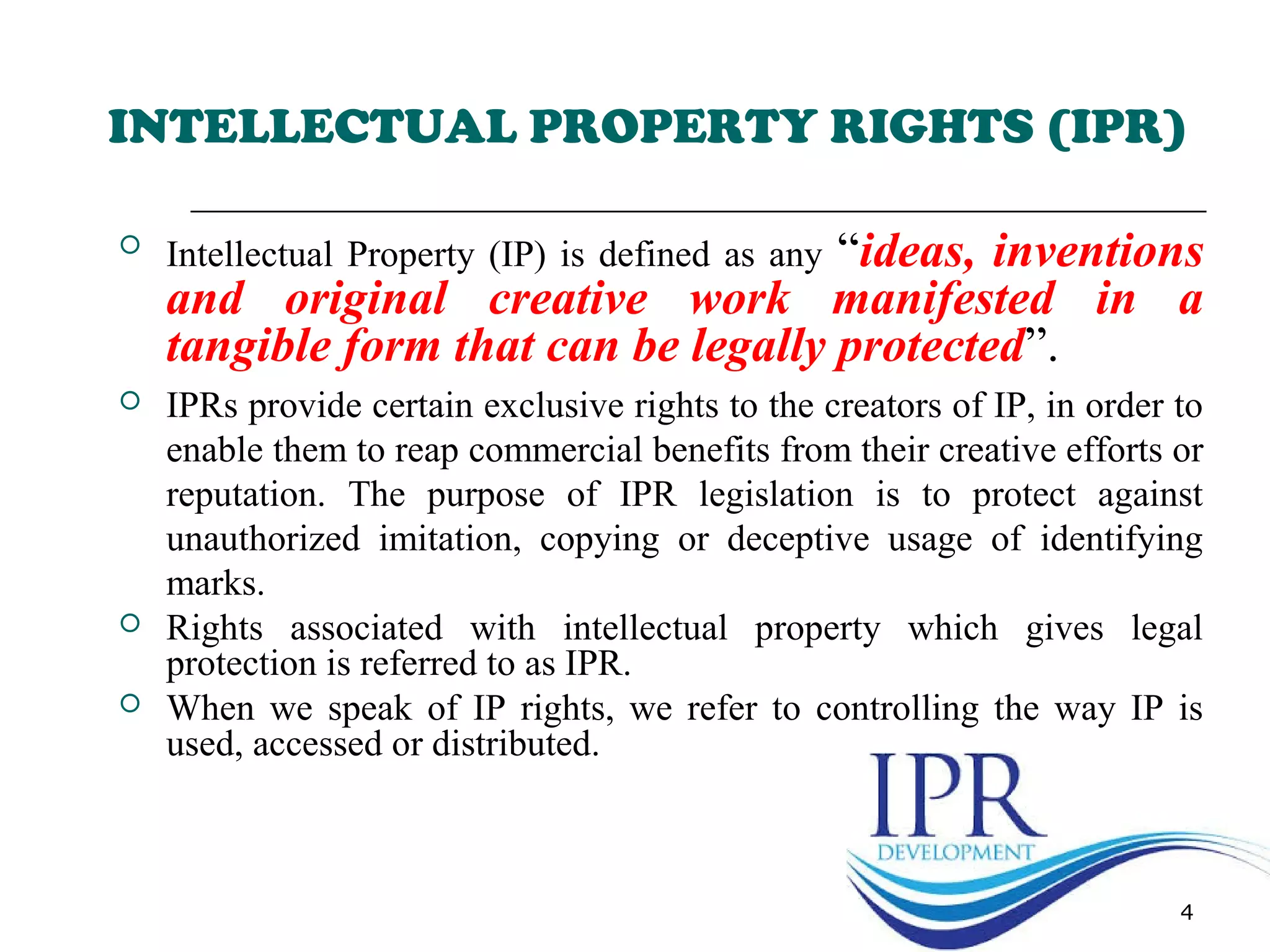 4
INTELLECTUAL PROPERTY RIGHTS (IPR)
 Intellectual Property (IP) is defined as any “ideas, inventions
and original creative work manifested in a
tangible form that can be legally protected”.
 IPRs provide certain exclusive rights to the creators of IP, in order to
enable them to reap commercial benefits from their creative efforts or
reputation. The purpose of IPR legislation is to protect against
unauthorized imitation, copying or deceptive usage of identifying
marks.
 Rights associated with intellectual property which gives legal
protection is referred to as IPR.
 When we speak of IP rights, we refer to controlling the way IP is
used, accessed or distributed.
 