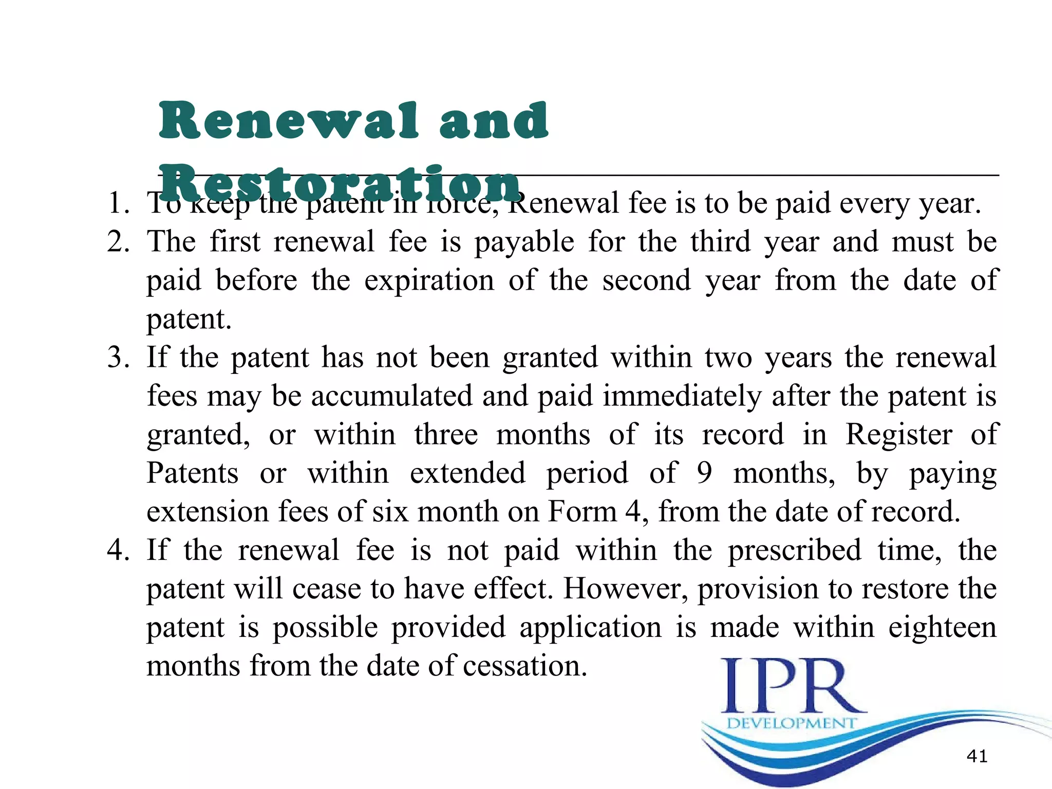 41
1. To keep the patent in force, Renewal fee is to be paid every year.
2. The first renewal fee is payable for the third year and must be
paid before the expiration of the second year from the date of
patent.
3. If the patent has not been granted within two years the renewal
fees may be accumulated and paid immediately after the patent is
granted, or within three months of its record in Register of
Patents or within extended period of 9 months, by paying
extension fees of six month on Form 4, from the date of record.
4. If the renewal fee is not paid within the prescribed time, the
patent will cease to have effect. However, provision to restore the
patent is possible provided application is made within eighteen
months from the date of cessation.
Renewal and
Restoration
 