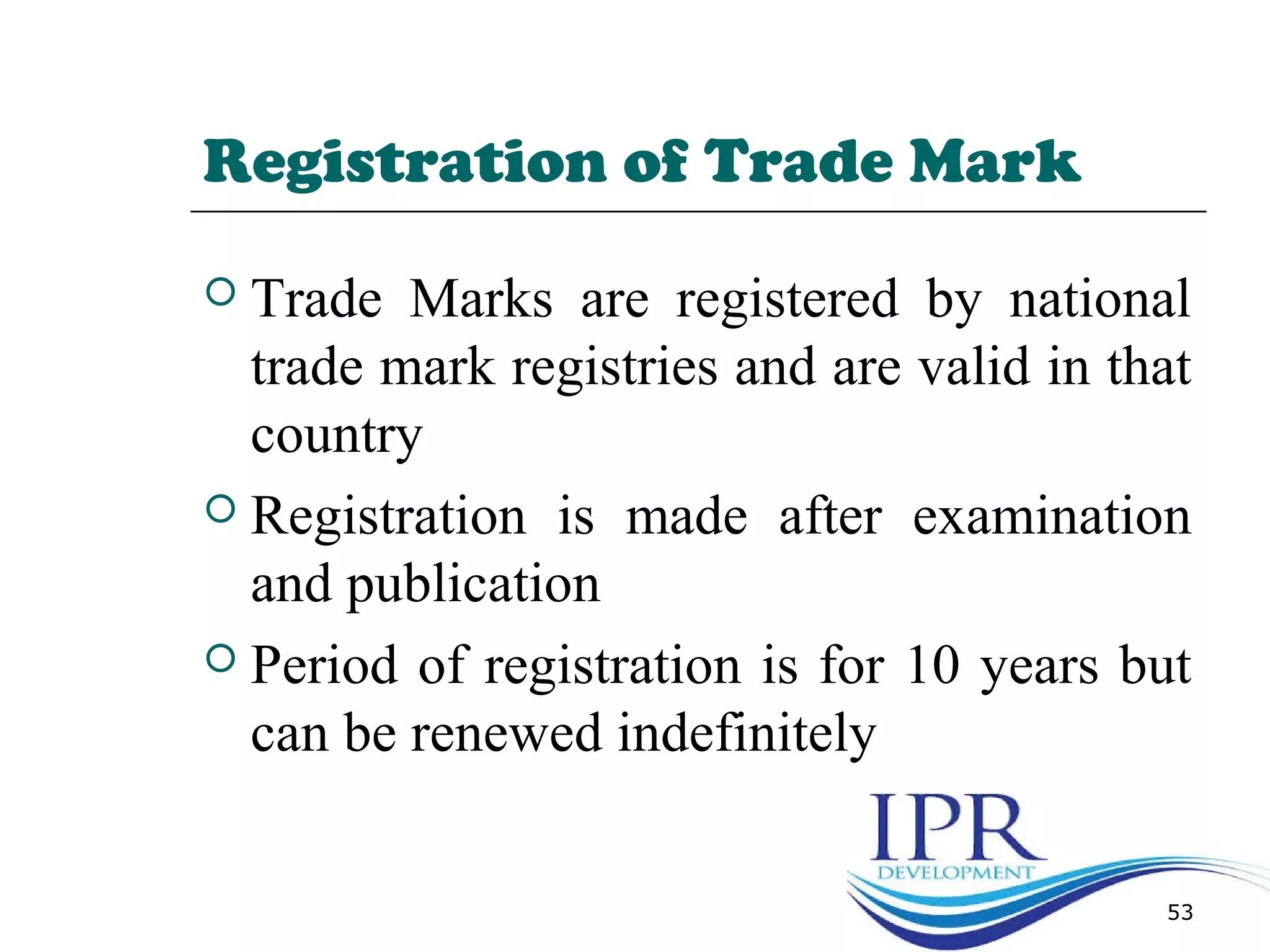 Registration of Trade Mark
 Trade Marks are registered by national
trade mark registries and are valid in that
country
 Registration is made after examination
and publication
 Period of registration is for 10 years but
can be renewed indefinitely
53
 