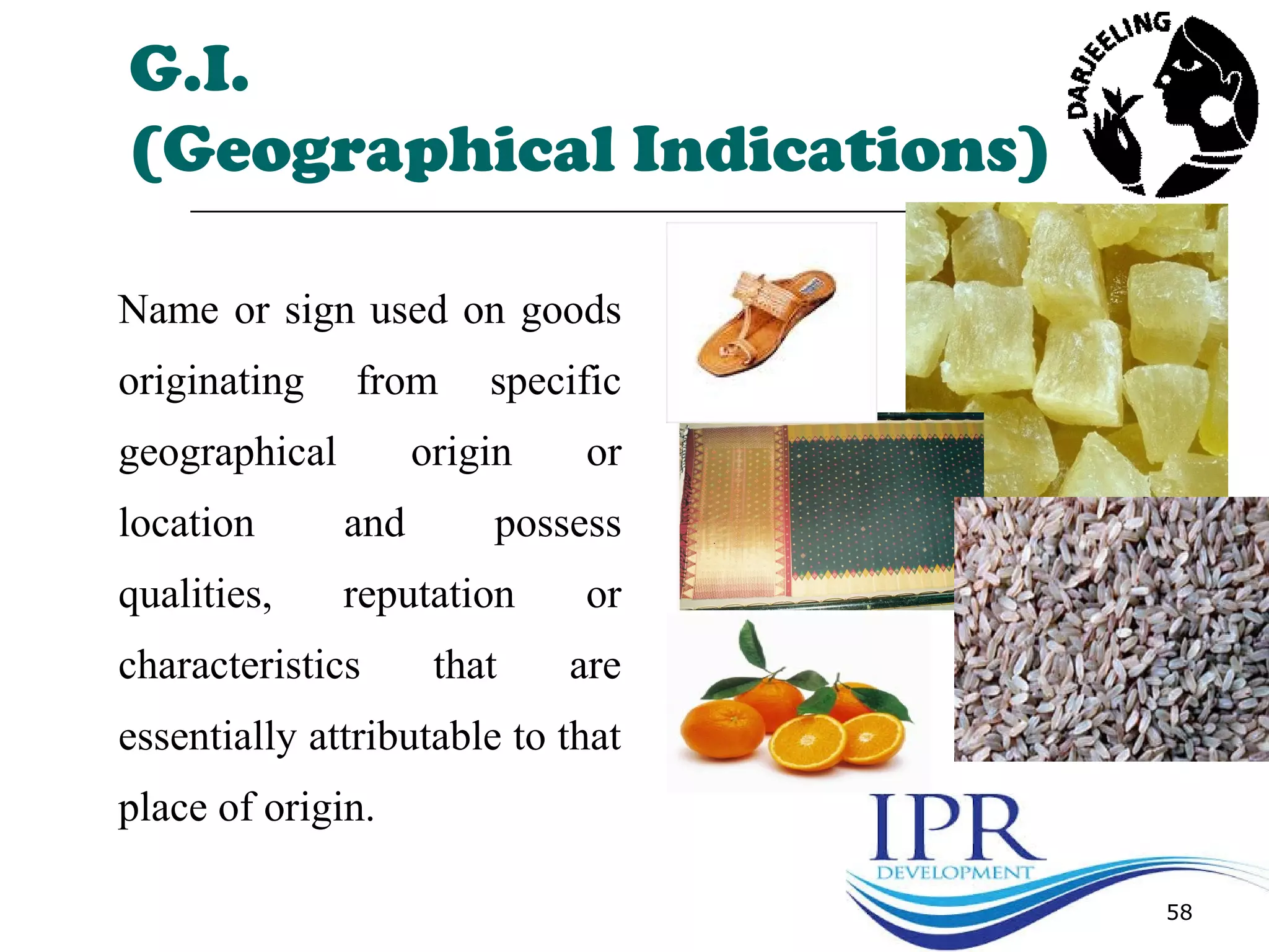 58
G.I.
(Geographical Indications)
Name or sign used on goods
originating from specific
geographical origin or
location and possess
qualities, reputation or
characteristics that are
essentially attributable to that
place of origin.
 