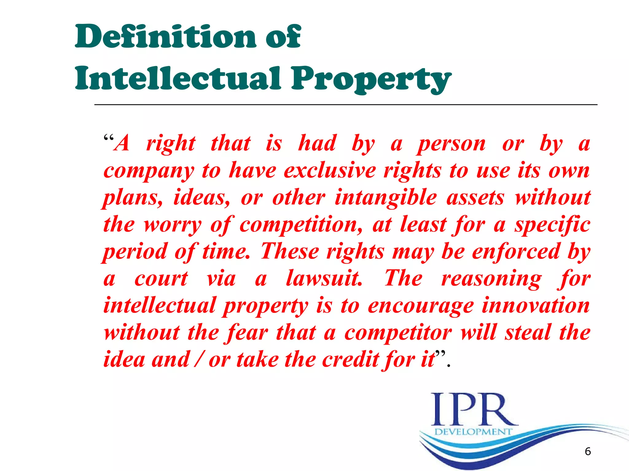 “A right that is had by a person or by a
company to have exclusive rights to use its own
plans, ideas, or other intangible assets without
the worry of competition, at least for a specific
period of time. These rights may be enforced by
a court via a lawsuit. The reasoning for
intellectual property is to encourage innovation
without the fear that a competitor will steal the
idea and / or take the credit for it”.
6
Definition of
Intellectual Property
 