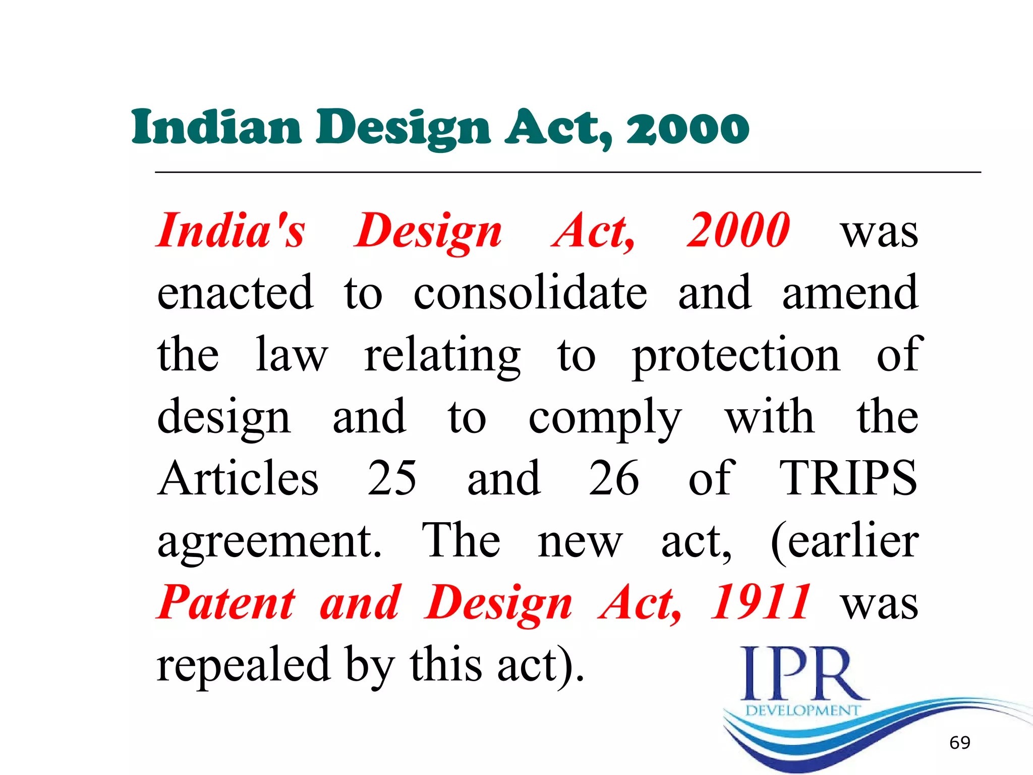 69
India's Design Act, 2000 was
enacted to consolidate and amend
the law relating to protection of
design and to comply with the
Articles 25 and 26 of TRIPS
agreement. The new act, (earlier
Patent and Design Act, 1911 was
repealed by this act).
Indian Design Act, 2000
 