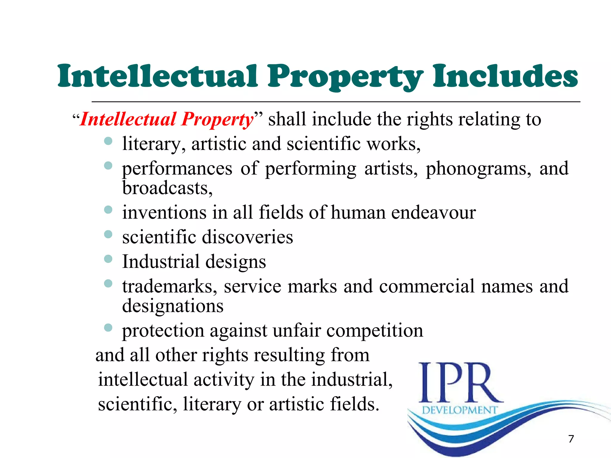 Intellectual Property Includes
“Intellectual Property” shall include the rights relating to
 literary, artistic and scientific works,
 performances of performing artists, phonograms, and
broadcasts,
 inventions in all fields of human endeavour
 scientific discoveries
 Industrial designs
 trademarks, service marks and commercial names and
designations
 protection against unfair competition
and all other rights resulting from
intellectual activity in the industrial,
scientific, literary or artistic fields.
7
 