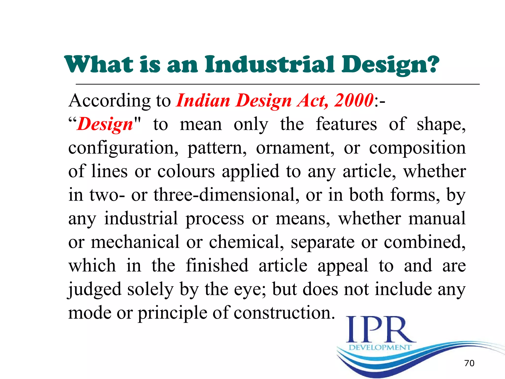 What is an Industrial Design?
70
According to Indian Design Act, 2000:-
“Design" to mean only the features of shape,
configuration, pattern, ornament, or composition
of lines or colours applied to any article, whether
in two- or three-dimensional, or in both forms, by
any industrial process or means, whether manual
or mechanical or chemical, separate or combined,
which in the finished article appeal to and are
judged solely by the eye; but does not include any
mode or principle of construction.
 