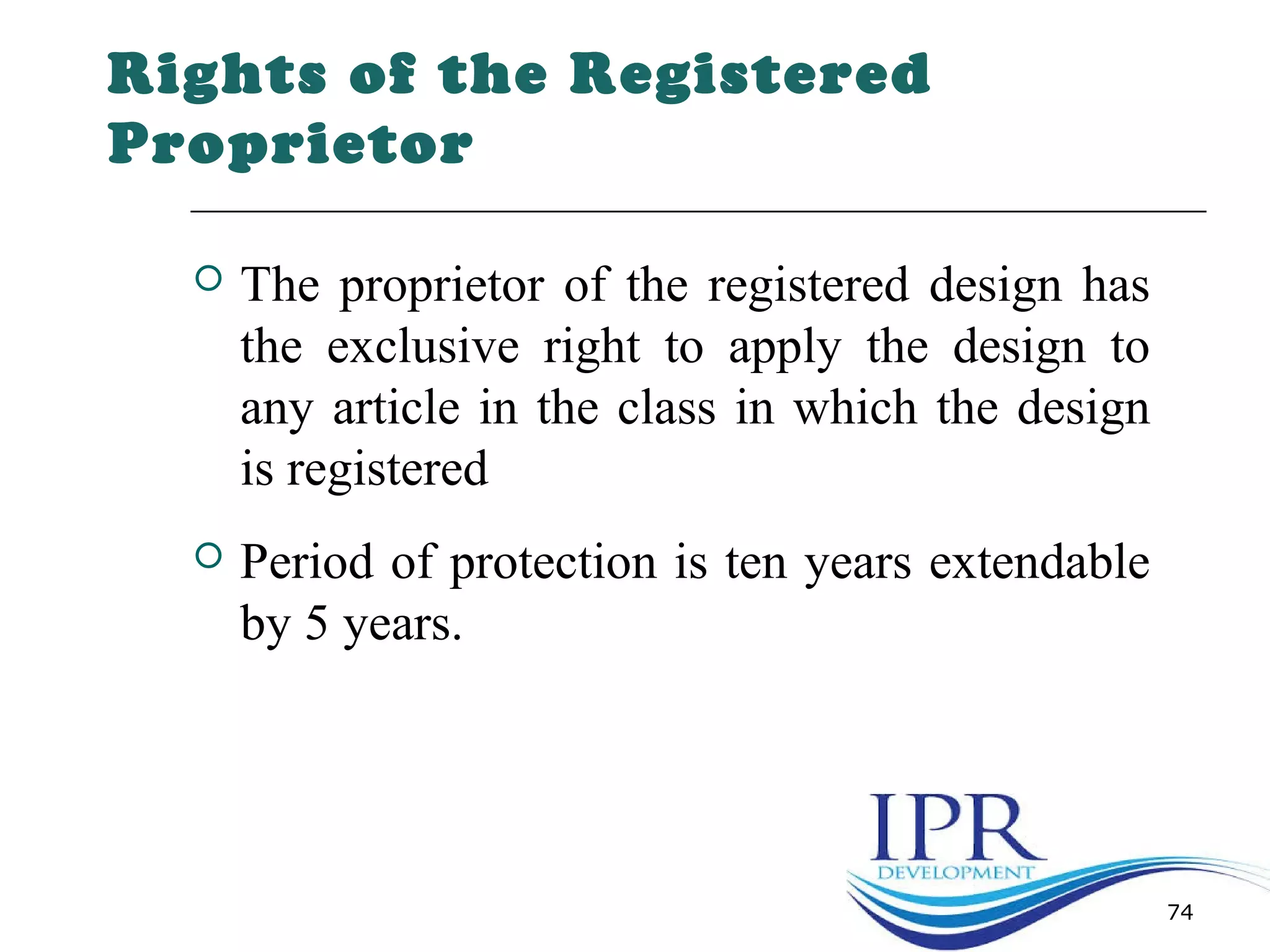 Rights of the Registered
Proprietor
 The proprietor of the registered design has
the exclusive right to apply the design to
any article in the class in which the design
is registered
 Period of protection is ten years extendable
by 5 years.
74
 