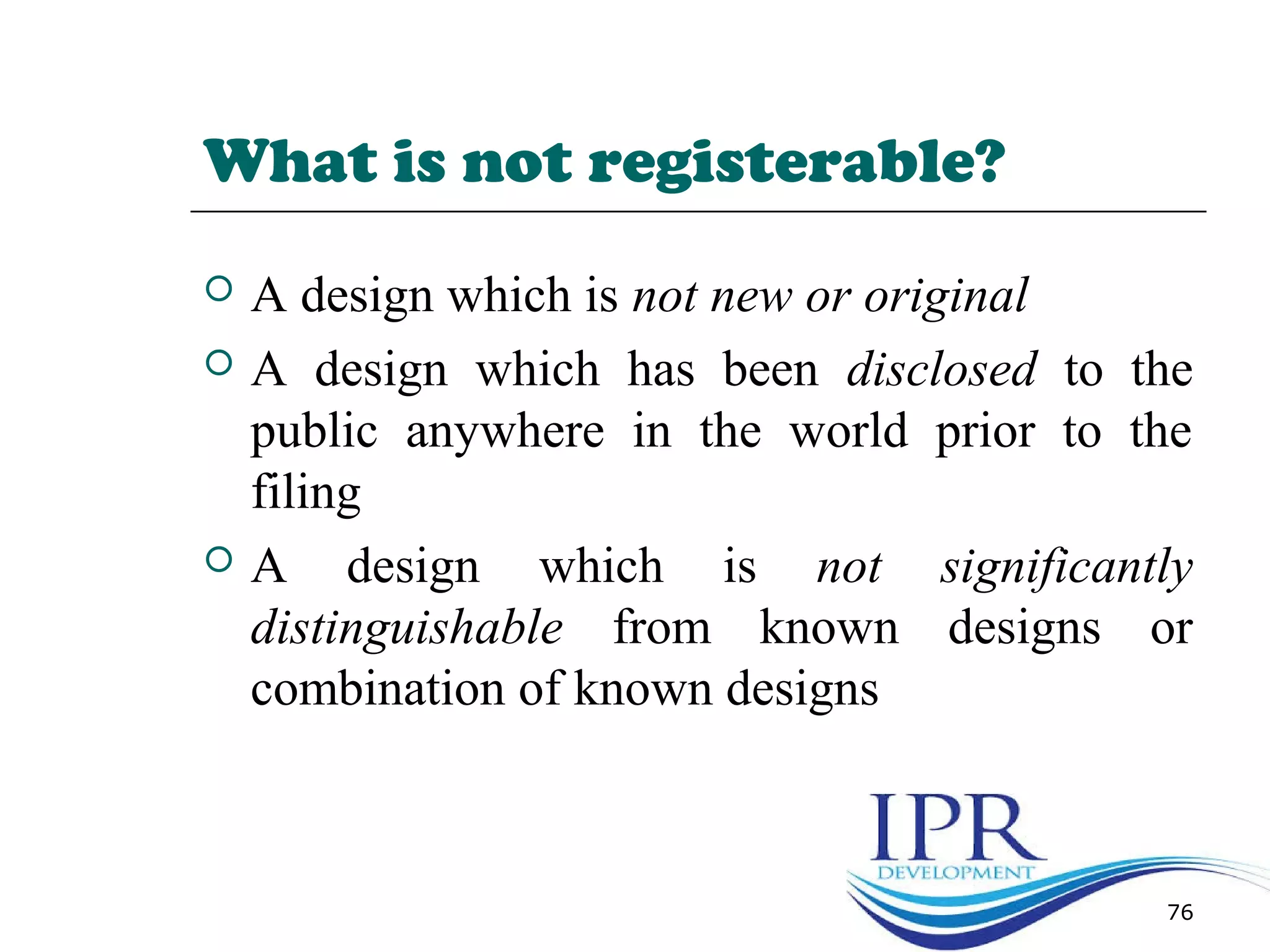 What is not registerable?
 A design which is not new or original
 A design which has been disclosed to the
public anywhere in the world prior to the
filing
 A design which is not significantly
distinguishable from known designs or
combination of known designs
76
 