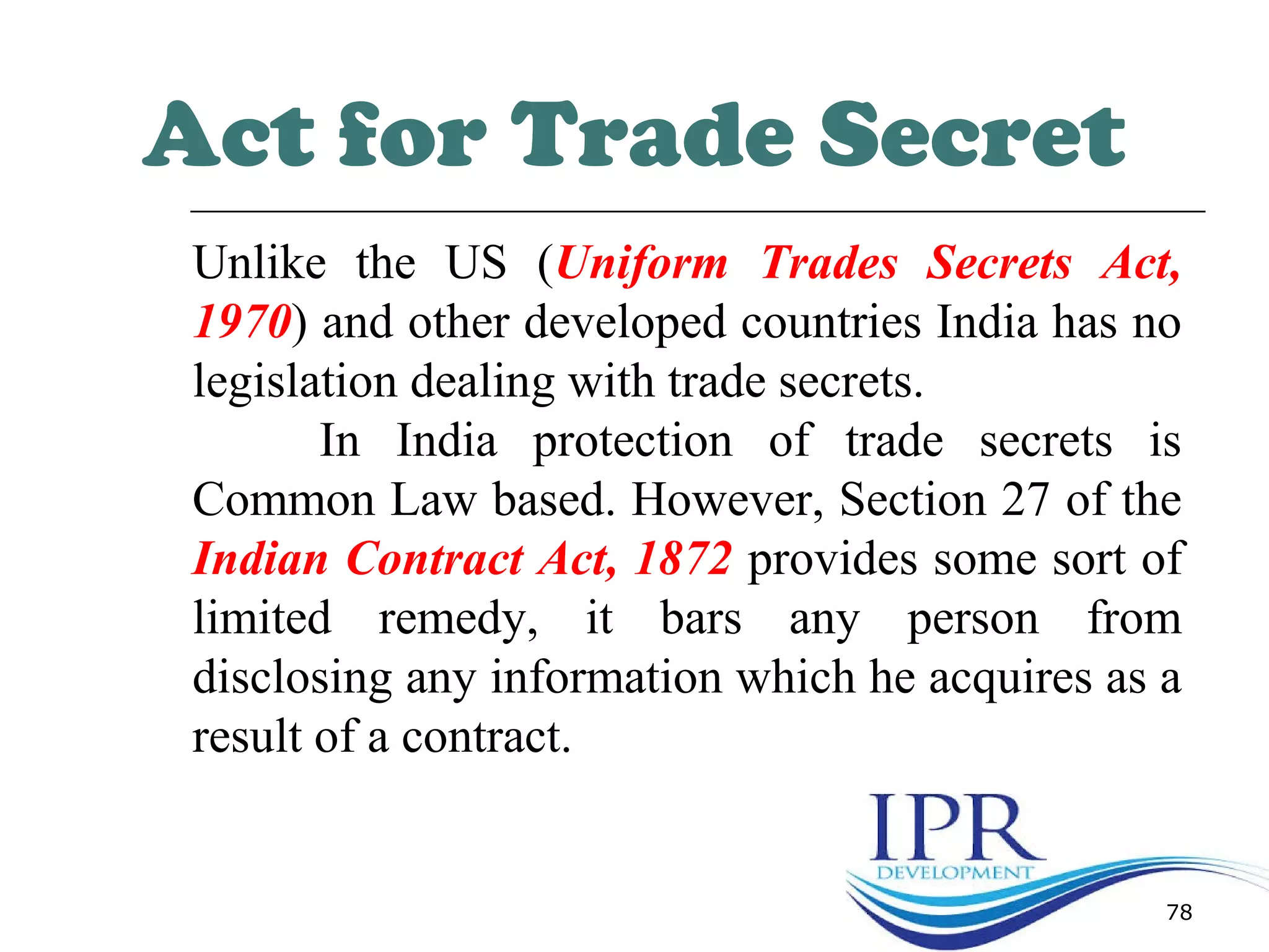 78
Act for Trade Secret
Unlike the US (Uniform Trades Secrets Act,
1970) and other developed countries India has no
legislation dealing with trade secrets.
In India protection of trade secrets is
Common Law based. However, Section 27 of the
Indian Contract Act, 1872 provides some sort of
limited remedy, it bars any person from
disclosing any information which he acquires as a
result of a contract.
 