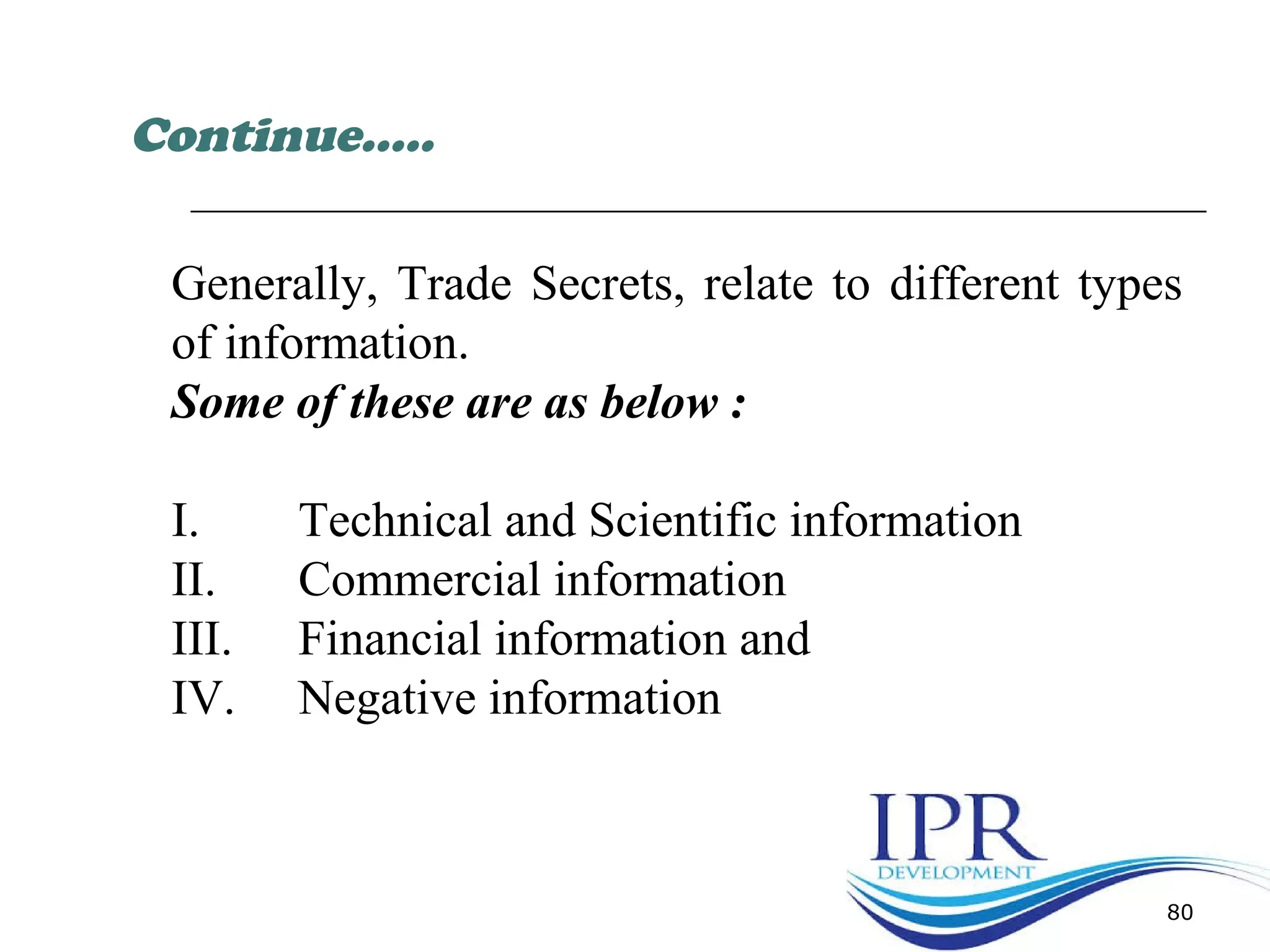 80
Generally, Trade Secrets, relate to different types
of information.
Some of these are as below :
I. Technical and Scientific information
II. Commercial information
III. Financial information and
IV. Negative information
Continue…..
 