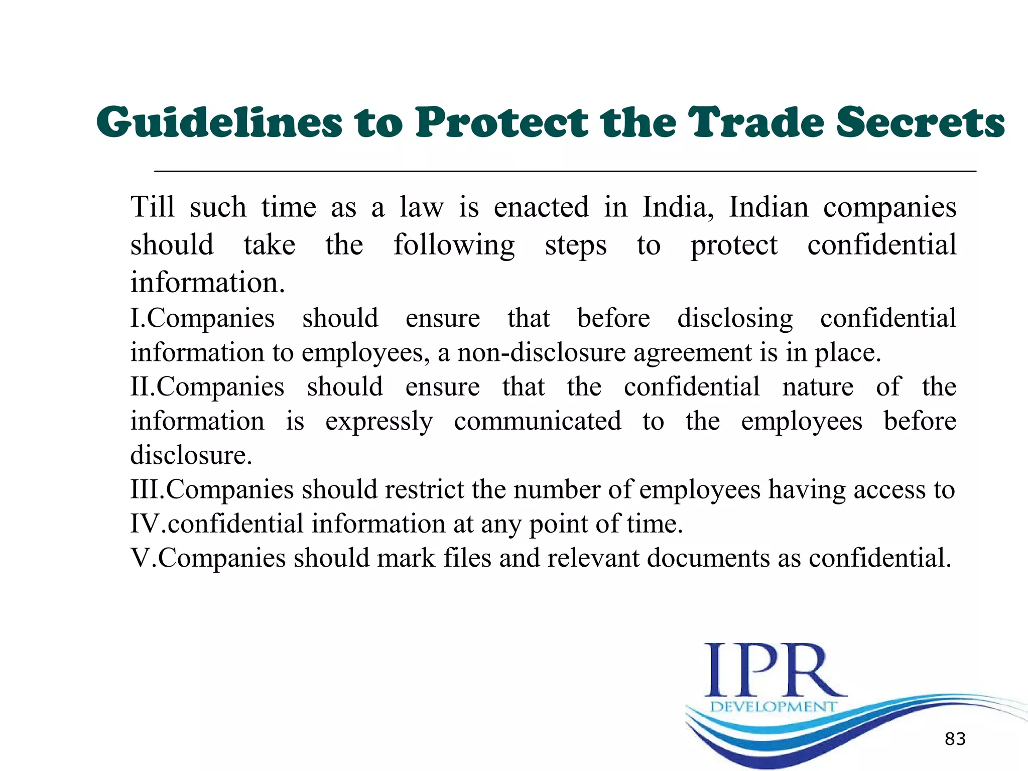 83
Till such time as a law is enacted in India, Indian companies
should take the following steps to protect confidential
information.
I.Companies should ensure that before disclosing confidential
information to employees, a non-disclosure agreement is in place.
II.Companies should ensure that the confidential nature of the
information is expressly communicated to the employees before
disclosure.
III.Companies should restrict the number of employees having access to
IV.confidential information at any point of time.
V.Companies should mark files and relevant documents as confidential.
Guidelines to Protect the Trade Secrets
 