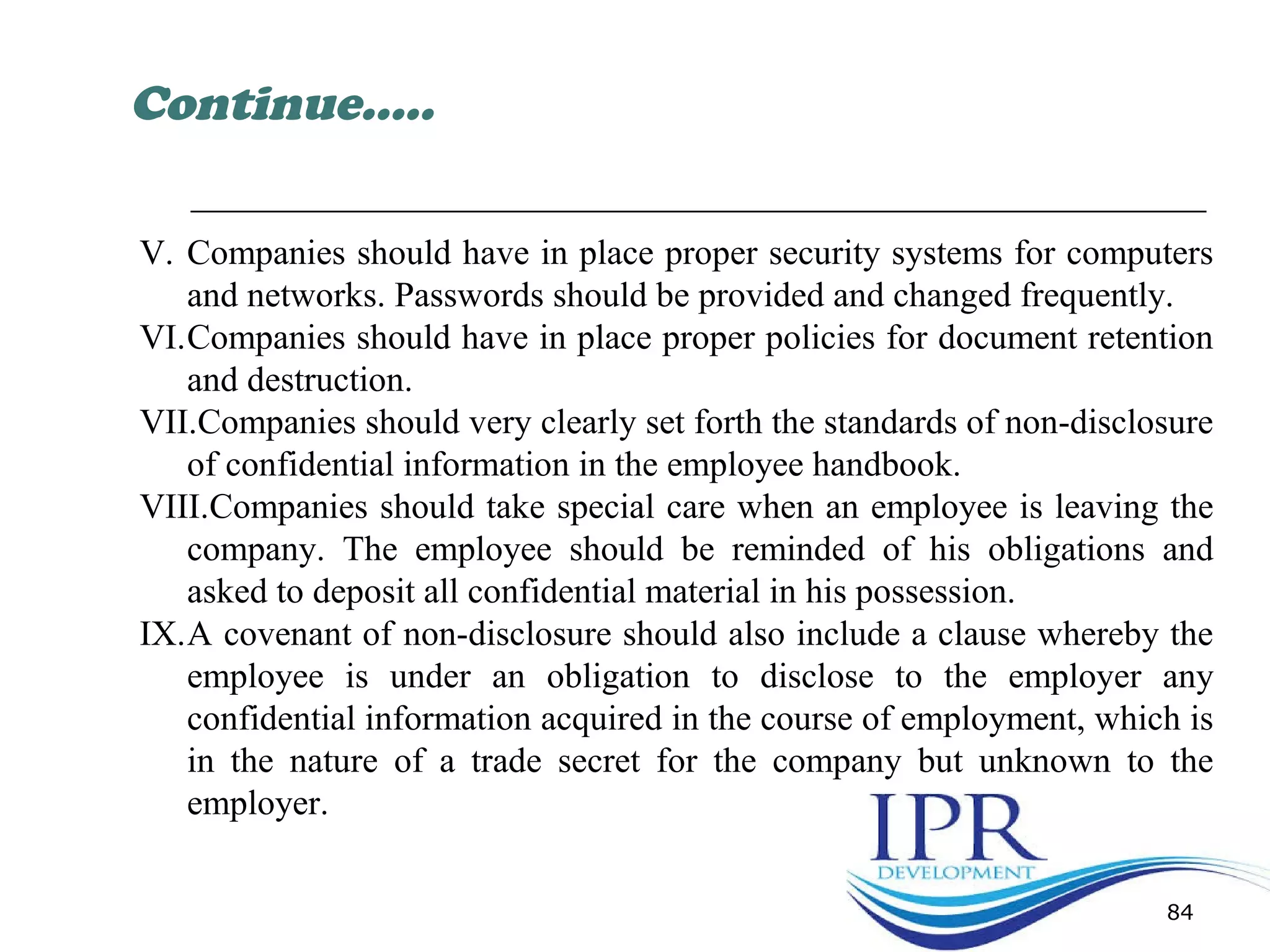84
V. Companies should have in place proper security systems for computers
and networks. Passwords should be provided and changed frequently.
VI.Companies should have in place proper policies for document retention
and destruction.
VII.Companies should very clearly set forth the standards of non-disclosure
of confidential information in the employee handbook.
VIII.Companies should take special care when an employee is leaving the
company. The employee should be reminded of his obligations and
asked to deposit all confidential material in his possession.
IX.A covenant of non-disclosure should also include a clause whereby the
employee is under an obligation to disclose to the employer any
confidential information acquired in the course of employment, which is
in the nature of a trade secret for the company but unknown to the
employer.
Continue…..
 