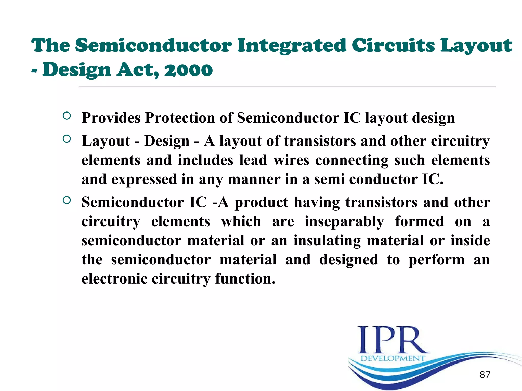 The Semiconductor Integrated Circuits Layout
- Design Act, 2000
 Provides Protection of Semiconductor IC layout design
 Layout - Design - A layout of transistors and other circuitry
elements and includes lead wires connecting such elements
and expressed in any manner in a semi conductor IC.
 Semiconductor IC -A product having transistors and other
circuitry elements which are inseparably formed on a
semiconductor material or an insulating material or inside
the semiconductor material and designed to perform an
electronic circuitry function.
87
 
