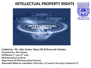 INTELLECTUAL PROPERTY RIGHTS
Guided by- Ms. Alka Sonker Mam (Ph.D Research Scholar)
Presented by- Shiv Kumar
M.Pharma 1st year (1st sem)
Pharmaceutical Analysis
Department Of Pharmaceutical Sciences.
Babasaheb Bhimrao Ambedkar University (A Central University) Lucknow,U.P.
 