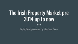 The Irish Property Market pre
2014 up to now
20/08/2016 presented by Matthew Scott
 