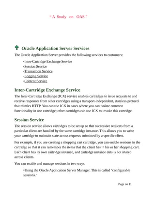 “ A Study on OAS ”
Oracle Application Server Services
The Oracle Application Server provides the following services to customers:
•Inter-Cartridge Exchange Service
•Session Service
•Transaction Service
•Logging Service
•Content Service
Inter-Cartridge Exchange Service
The Inter-Cartridge Exchange (ICX) service enables cartridges to issue requests to and
receive responses from other cartridges using a transport-independent, stateless protocol
that mimics HTTP. You can use ICX in cases where you can isolate common
functionality in one cartridge; other cartridges can use ICX to invoke this cartridge.
Session Service
The session service allows cartridges to be set up so that successive requests from a
particular client are handled by the same cartridge instance. This allows you to write
your cartridge to maintain state across requests submitted by a specific client.
For example, if you are creating a shopping cart cartridge, you can enable sessions in the
cartridge so that it can remember the items that the client has in his or her shopping cart.
Each client has its own cartridge instance, and cartridge instance data is not shared
across clients.
You can enable and manage sessions in two ways:
•Using the Oracle Application Server Manager. This is called "configurable
sessions."
Page no 11
 