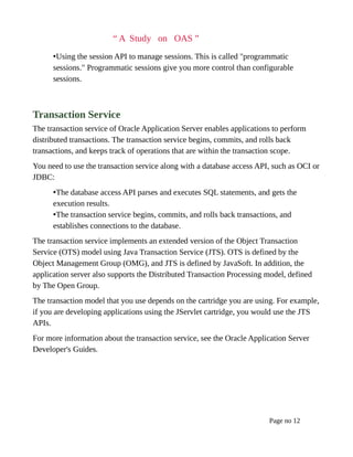 “ A Study on OAS ”
•Using the session API to manage sessions. This is called "programmatic
sessions." Programmatic sessions give you more control than configurable
sessions.
Transaction Service
The transaction service of Oracle Application Server enables applications to perform
distributed transactions. The transaction service begins, commits, and rolls back
transactions, and keeps track of operations that are within the transaction scope.
You need to use the transaction service along with a database access API, such as OCI or
JDBC:
•The database access API parses and executes SQL statements, and gets the
execution results.
•The transaction service begins, commits, and rolls back transactions, and
establishes connections to the database.
The transaction service implements an extended version of the Object Transaction
Service (OTS) model using Java Transaction Service (JTS). OTS is defined by the
Object Management Group (OMG), and JTS is defined by JavaSoft. In addition, the
application server also supports the Distributed Transaction Processing model, defined
by The Open Group.
The transaction model that you use depends on the cartridge you are using. For example,
if you are developing applications using the JServlet cartridge, you would use the JTS
APIs.
For more information about the transaction service, see the Oracle Application Server
Developer's Guides.
Page no 12
 