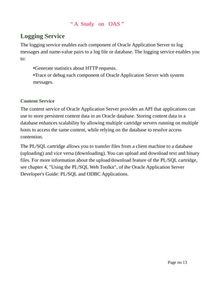 “ A Study on OAS ”
Logging Service
The logging service enables each component of Oracle Application Server to log
messages and name-value pairs to a log file or database. The logging service enables you
to:
•Generate statistics about HTTP requests.
•Trace or debug each component of Oracle Application Server with system
messages.
Content Service
The content service of Oracle Application Server provides an API that applications can
use to store persistent content data in an Oracle database. Storing content data in a
database enhances scalability by allowing multiple cartridge servers running on multiple
hosts to access the same content, while relying on the database to resolve access
contention.
The PL/SQL cartridge allows you to transfer files from a client machine to a database
(uploading) and vice versa (downloading). You can upload and download text and binary
files. For more information about the upload/download feature of the PL/SQL cartridge,
see chapter 4, "Using the PL/SQL Web Toolkit", of the Oracle Application Server
Developer's Guide: PL/SQL and ODBC Applications.
Page no 13
 