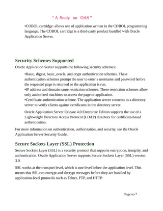 “ A Study on OAS ”
•COBOL cartridge: allows use of application written in the COBOL programming
language. The COBOL cartridge is a third-party product bundled with Oracle
Application Server.
Security Schemes Supported
Oracle Application Server supports the following security schemes:
•Basic, digest, basic_oracle, and crypt authentication schemes. These
authentication schemes prompt the user to enter a username and password before
the requested page is returned or the application is run.
•IP address and domain name restriction schemes. These restriction schemes allow
only authorized machines to access the page or application.
•Certificate authentication scheme. The application server connects to a directory
server to verify clients against certificates in the directory server.
Oracle Application Server Release 4.0 Enterprise Edition supports the use of a
Lightweight Directory Access Protocol (LDAP) directory for certificate-based
authentication.
For more information on authentication, authorization, and security, see the Oracle
Application Server Security Guide.
Secure Sockets Layer (SSL) Protection
Secure Sockets Layer (SSL) is a security protocol that supports encryption, integrity, and
authentication. Oracle Application Server supports Secure Sockets Layer (SSL) version
3.0.
SSL works at the transport level, which is one level below the application level. This
means that SSL can encrypt and decrypt messages before they are handled by
application-level protocols such as Telnet, FTP, and HTTP.
Page no 7
 