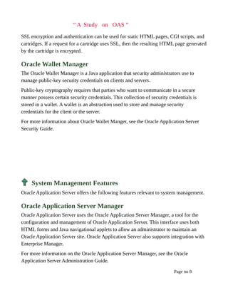 “ A Study on OAS ”
SSL encryption and authentication can be used for static HTML pages, CGI scripts, and
cartridges. If a request for a cartridge uses SSL, then the resulting HTML page generated
by the cartridge is encrypted.
Oracle Wallet Manager
The Oracle Wallet Manager is a Java application that security administrators use to
manage public-key security credentials on clients and servers.
Public-key cryptography requires that parties who want to communicate in a secure
manner possess certain security credentials. This collection of security credentials is
stored in a wallet. A wallet is an abstraction used to store and manage security
credentials for the client or the server.
For more information about Oracle Wallet Manger, see the Oracle Application Server
Security Guide.
System Management Features
Oracle Application Server offers the following features relevant to system management.
Oracle Application Server Manager
Oracle Application Server uses the Oracle Application Server Manager, a tool for the
configuration and management of Oracle Application Server. This interface uses both
HTML forms and Java navigational applets to allow an administrator to maintain an
Oracle Application Server site. Oracle Application Server also supports integration with
Enterprise Manager.
For more information on the Oracle Application Server Manager, see the Oracle
Application Server Administration Guide.
Page no 8
 