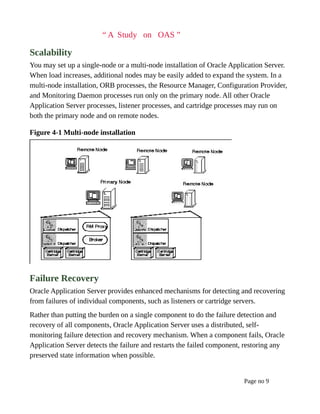 “ A Study on OAS ”
Scalability
You may set up a single-node or a multi-node installation of Oracle Application Server.
When load increases, additional nodes may be easily added to expand the system. In a
multi-node installation, ORB processes, the Resource Manager, Configuration Provider,
and Monitoring Daemon processes run only on the primary node. All other Oracle
Application Server processes, listener processes, and cartridge processes may run on
both the primary node and on remote nodes.
Figure 4-1 Multi-node installation
Failure Recovery
Oracle Application Server provides enhanced mechanisms for detecting and recovering
from failures of individual components, such as listeners or cartridge servers.
Rather than putting the burden on a single component to do the failure detection and
recovery of all components, Oracle Application Server uses a distributed, self-
monitoring failure detection and recovery mechanism. When a component fails, Oracle
Application Server detects the failure and restarts the failed component, restoring any
preserved state information when possible.
Page no 9
 