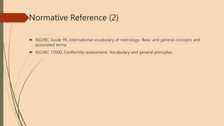 Normative Reference (2)
 ISO/IEC Guide 99, International vocabulary of metrology- Basic and general concepts and
associated terms.
 ISO/IEC 17000, Conformity assessment- Vocabulary and general principles.
 