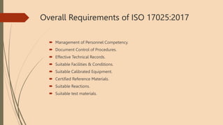 Overall Requirements of ISO 17025:2017
 Management of Personnel Competency.
 Document Control of Procedures.
 Effective Technical Records.
 Suitable Facilities & Conditions.
 Suitable Calibrated Equipment.
 Certified Reference Materials.
 Suitable Reactions.
 Suitable test materials.
 