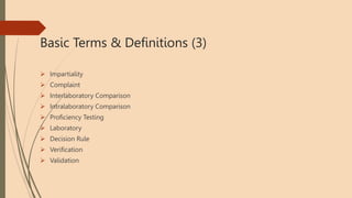 Basic Terms & Definitions (3)
 Impartiality
 Complaint
 Interlaboratory Comparison
 Intralaboratory Comparison
 Proficiency Testing
 Laboratory
 Decision Rule
 Verification
 Validation
 