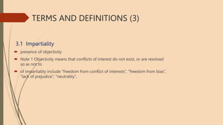 TERMS AND DEFINITIONS (3)
3.1 Impartiality
 presence of objectivity
 Note 1 Objectivity means that conflicts of interest do not exist, or are resolved
so as not to
 of impartiality include “freedom from conflict of interests”, “freedom from bias”,
“lack of prejudice”, “neutrality”,
 