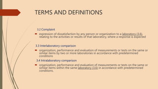 TERMS AND DEFINITIONS
3.2 Complaint
 expression of dissatisfaction by any person or organization to a laboratory (3.6),
relating to the activities or results of that laboratory, where a response is expected
3.3 Interlaboratory comparison
 organization, performance and evaluation of measurements or tests on the same or
similar items by two or more laboratories in accordance with predetermined
conditions
3.4 Intralaboratory comparison
 organization, performance and evaluation of measurements or tests on the same or
similar items within the same laboratory (3.6) in accordance with predetermined
conditions.
 