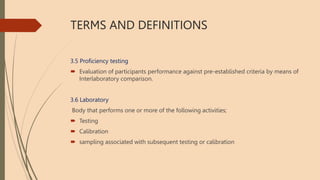 TERMS AND DEFINITIONS
3.5 Proficiency testing
 Evaluation of participants performance against pre-established criteria by means of
Interlaboratory comparison.
3.6 Laboratory
Body that performs one or more of the following activities;
 Testing
 Calibration
 sampling associated with subsequent testing or calibration
 