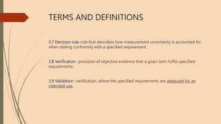 TERMS AND DEFINITIONS
3.7 Decision rule-rule that describes how measurement uncertainty is accounted for
when stating conformity with a specified requirement.
3.8 Verification -provision of objective evidence that a given item fulfils specified
requirements.
3.9 Validation -verification, where the specified requirements are adequate for an
intended use.
 