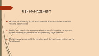 RISK MANAGEMENT
 Requires the laboratory to plan and implement actions to address & recover
risks and opportunities.
 Establishes a basis for increasing the effectiveness of the quality management
system, achieving improved results and preventing negative effects.
 The laboratory is responsible for deciding which risks and opportunities need to
be addressed.
 