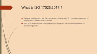 What is ISO 17025:2017 ?
 General requirements for the competence, impartiality & consistent operation of
testing and calibration laboratories.
 This is an International Standard which is the basis for accreditation from an
accrediting body.
 