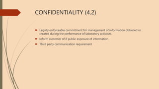 CONFIDENTIALITY (4.2)
 Legally enforceable commitment for management of information obtained or
created during the performance of laboratory activities.
 Inform customer of if public exposure of information
 Third party communication requirement
 