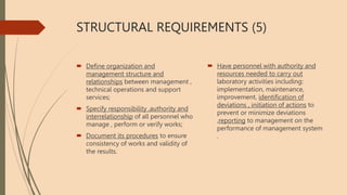 STRUCTURAL REQUIREMENTS (5)
 Define organization and
management structure and
relationships between management ,
technical operations and support
services;
 Specify responsibility ,authority and
interrelationship of all personnel who
manage , perform or verify works;
 Document its procedures to ensure
consistency of works and validity of
the results.
 Have personnel with authority and
resources needed to carry out
laboratory activities including:
implementation, maintenance,
improvement, identification of
deviations , initiation of actions to
prevent or minimize deviations
,reporting to management on the
performance of management system
.
 