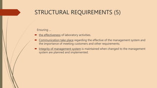 STRUCTURAL REQUIREMENTS (5)
Ensuring …
 the effectiveness of laboratory activities.
 Communication take place regarding the effective of the management system and
the importance of meeting customers and other requirements;
 Integrity of management system is maintained when changed to the management
system are planned and implemented.
 
