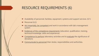 RESOURCE REQUIREMENTS (6)
 Availability of personnel, facilities, equipment, systems and support services. (6.1)
 Personnel (6.2)
 Act impartially, be competent and work in accordance with lab’s management
system
 Evidences of the competence requirements (education, qualification, training,
technical knowledge ,skills and experience)
 Competence to perform laboratory activities and to evaluate the significance of
deviations
 Communicate to personnel their duties, responsibilities and authorities.
 