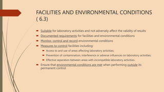 FACILITIES AND ENVIRONMENTAL CONDITIONS
( 6.3)
 Suitable for laboratory activities and not adversely affect the validity of results
 Documented requirements for facilities and environmental conditions
 Monitor, control and record environmental conditions
 Measures to control facilities including:
 Access to and use of areas affecting laboratory activities;
 Prevention of contamination, interference or adverse influences on laboratory activities;
 Effective separation between areas with incompatible laboratory activities.
 Ensure that environmental conditions are met when performing outside its
permanent control
 