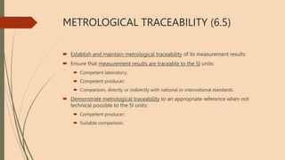 METROLOGICAL TRACEABILITY (6.5)
 Establish and maintain metrological traceability of its measurement results
 Ensure that measurement results are traceable to the SI units:
 Competent laboratory;
 Competent producer;
 Comparison, directly or indirectly with national or international standards.
 Demonstrate metrological traceability to an appropriate reference when not
technical possible to the SI units:
 Competent producer;
 Suitable comparison.
 